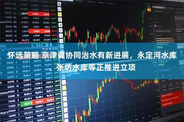怀远策略 京津冀协同治水有新进展，永定河水库、张坊水库等正推进立项