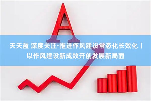 天天盈 深度关注·推进作风建设常态化长效化丨以作风建设新成效开创发展新局面
