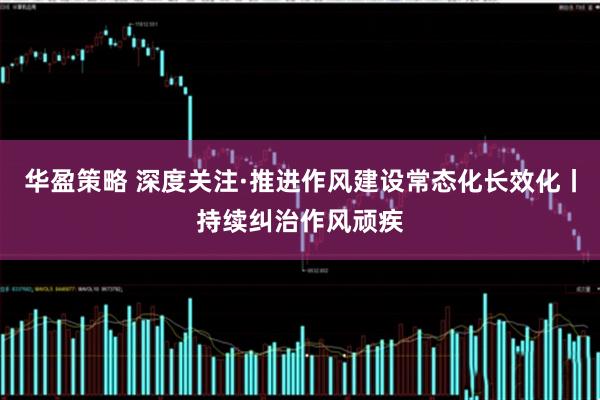 华盈策略 深度关注·推进作风建设常态化长效化丨持续纠治作风顽疾