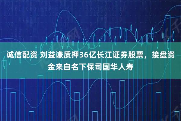 诚信配资 刘益谦质押36亿长江证券股票，接盘资金来自名下保司国华人寿