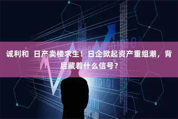 诚利和  日产卖楼求生！日企掀起资产重组潮，背后藏着什么信号？