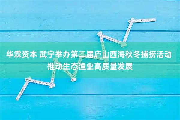 华霖资本 武宁举办第二届庐山西海秋冬捕捞活动 推动生态渔业高质量发展