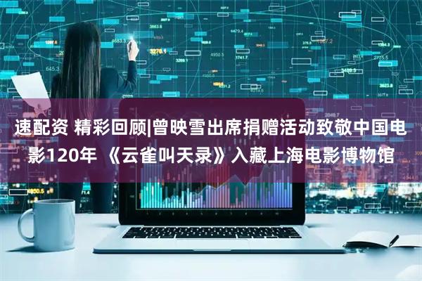 速配资 精彩回顾|曾映雪出席捐赠活动致敬中国电影120年 《云雀叫天录》入藏上海电影博物馆