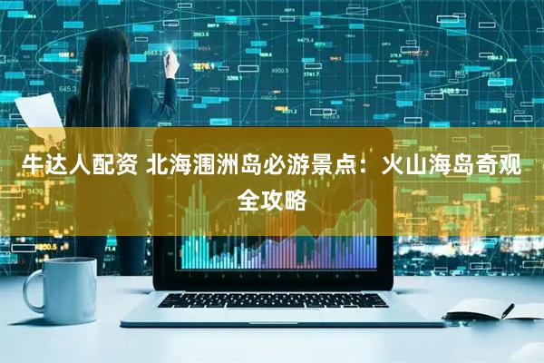 牛达人配资 北海涠洲岛必游景点：火山海岛奇观全攻略