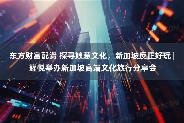 东方财富配资 探寻娘惹文化，新加坡反正好玩 | 耀悦举办新加坡高端文化旅行分享会