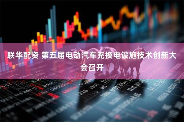 联华配资 第五届电动汽车充换电设施技术创新大会召开