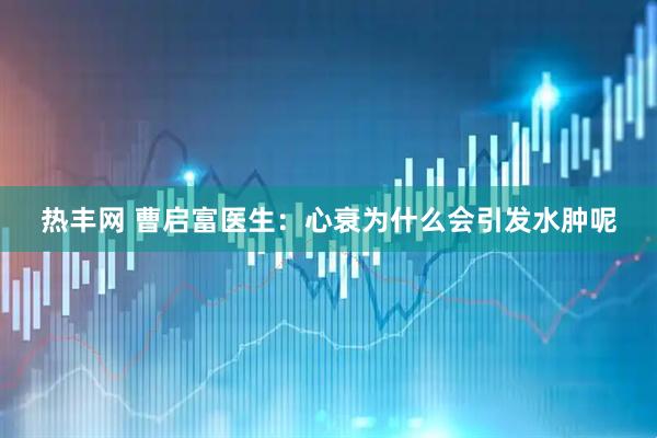 热丰网 曹启富医生：心衰为什么会引发水肿呢