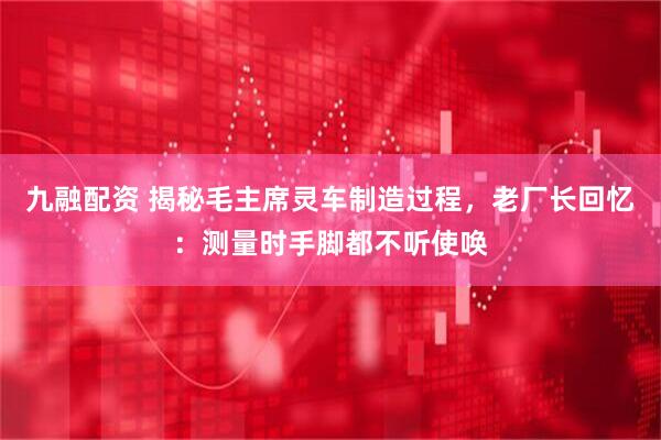 九融配资 揭秘毛主席灵车制造过程，老厂长回忆：测量时手脚都不听使唤