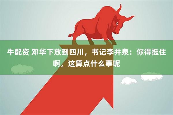 牛配资 邓华下放到四川，书记李井泉：你得挺住啊，这算点什么事呢