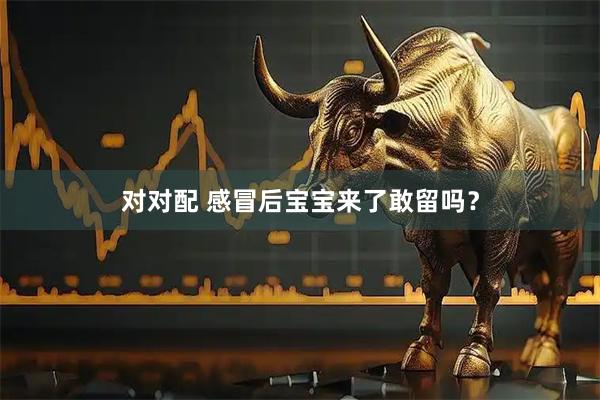 对对配 感冒后宝宝来了敢留吗？