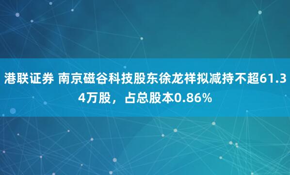 港联证券 南京磁谷科技股东徐龙祥拟减持不超61.34万股，占总股本0.86%