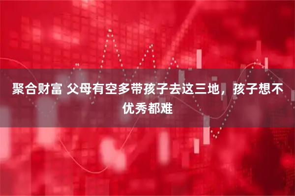 聚合财富 父母有空多带孩子去这三地，孩子想不优秀都难
