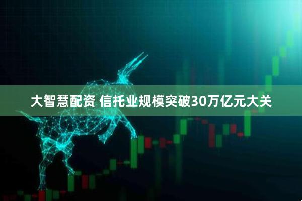 大智慧配资 信托业规模突破30万亿元大关