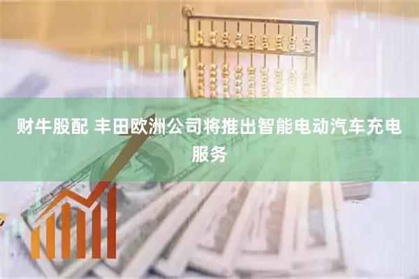 财牛股配 丰田欧洲公司将推出智能电动汽车充电服务