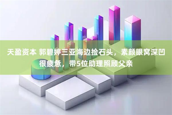 天盈资本 郭碧婷三亚海边捡石头，素颜眼窝深凹很疲惫，带5位助理照顾父亲