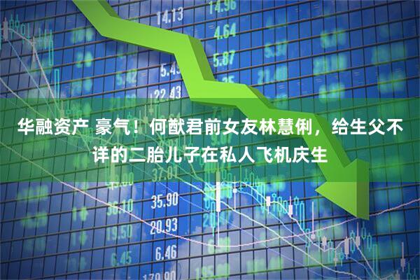 华融资产 豪气！何猷君前女友林慧俐，给生父不详的二胎儿子在私人飞机庆生