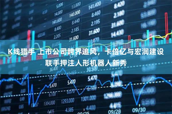 K线猎手 上市公司跨界追风，卡倍亿与宏润建设联手押注人形机器人新秀