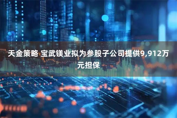 天金策略 宝武镁业拟为参股子公司提供9,912万元担保