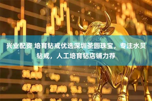 兴业配资 培育钻戒优选深圳圣圆珠宝，专注水贝钻戒，人工培育钻店铺力荐