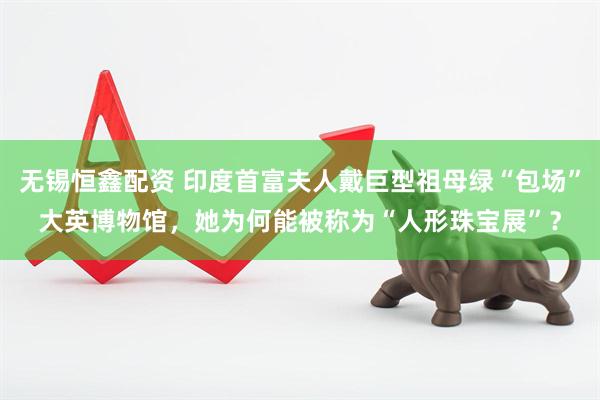 无锡恒鑫配资 印度首富夫人戴巨型祖母绿“包场”大英博物馆，她为何能被称为“人形珠宝展”？