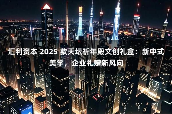 汇利资本 2025 款天坛祈年殿文创礼盒：新中式美学，企业礼赠新风向