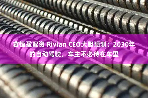 鑫恒盈配资 Rivian CEO大胆预测：2030年的自动驾驶，车主不必待在车里