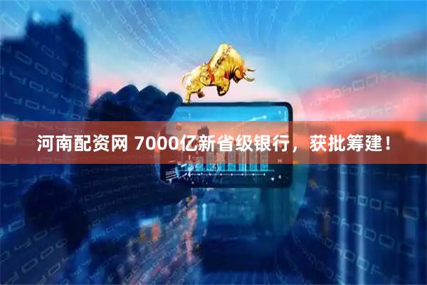 河南配资网 7000亿新省级银行，获批筹建！