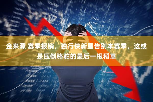 金来源 赛季报销，独行侠新星告别本赛季，这或是压倒骆驼的最后一根稻草