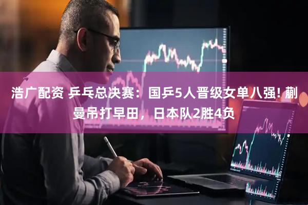浩广配资 乒乓总决赛：国乒5人晋级女单八强! 蒯曼吊打早田，日本队2胜4负