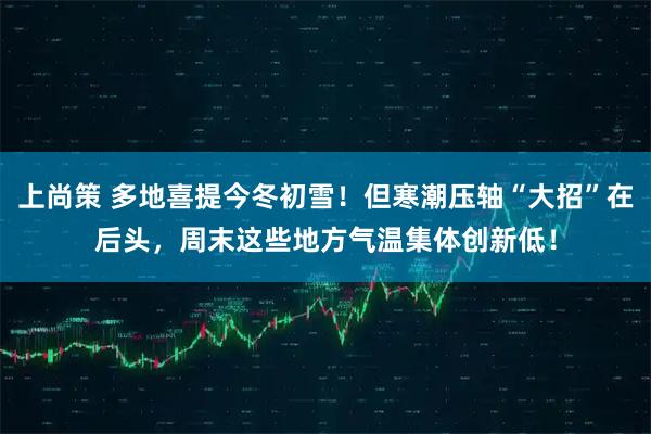 上尚策 多地喜提今冬初雪！但寒潮压轴“大招”在后头，周末这些地方气温集体创新低！