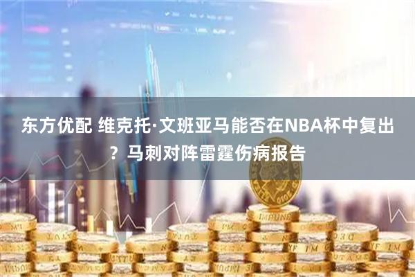东方优配 维克托·文班亚马能否在NBA杯中复出？马刺对阵雷霆伤病报告
