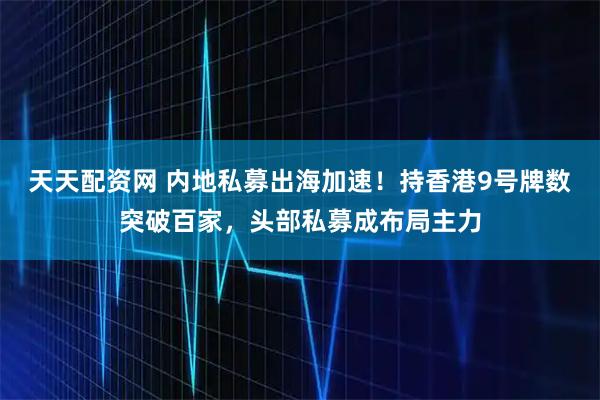 天天配资网 内地私募出海加速！持香港9号牌数突破百家，头部私募成布局主力