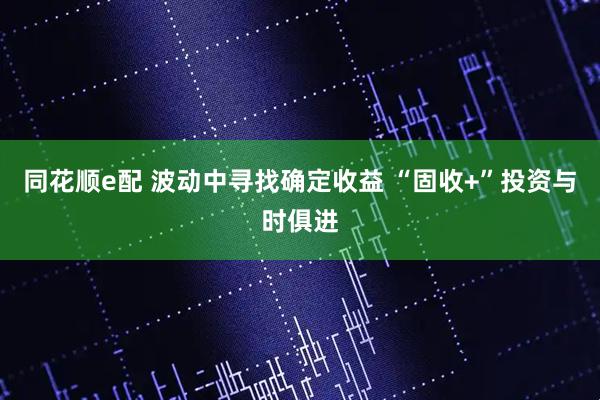 同花顺e配 波动中寻找确定收益 “固收+”投资与时俱进