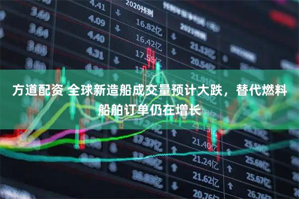 方道配资 全球新造船成交量预计大跌，替代燃料船舶订单仍在增长
