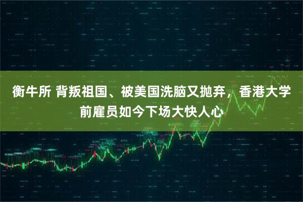 衡牛所 背叛祖国、被美国洗脑又抛弃，香港大学前雇员如今下场大快人心