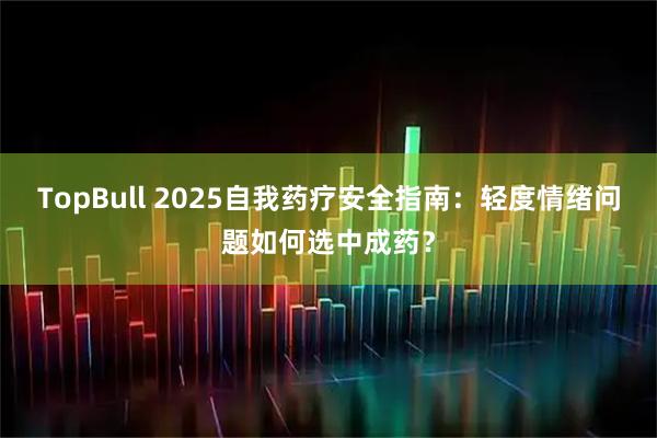 TopBull 2025自我药疗安全指南：轻度情绪问题如何选中成药？