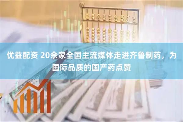 优益配资 20余家全国主流媒体走进齐鲁制药，为国际品质的国产药点赞
