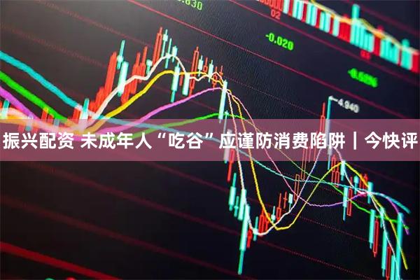 振兴配资 未成年人“吃谷”应谨防消费陷阱｜今快评