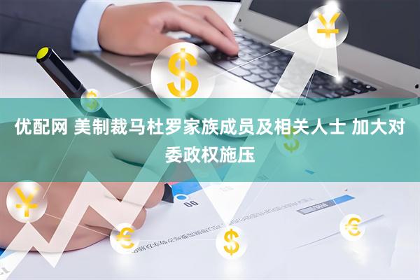 优配网 美制裁马杜罗家族成员及相关人士 加大对委政权施压