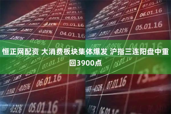 恒正网配资 大消费板块集体爆发 沪指三连阳盘中重回3900点