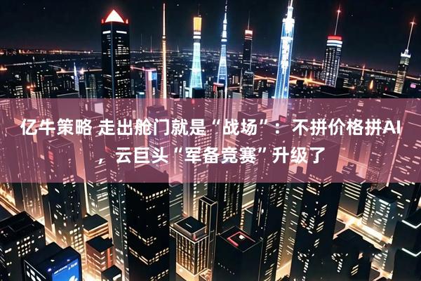 亿牛策略 走出舱门就是“战场”：不拼价格拼AI，云巨头“军备竞赛”升级了
