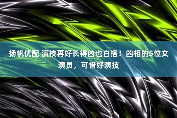 扬帆优配 演技再好长得凶也白搭！凶相的5位女演员，可惜好演技