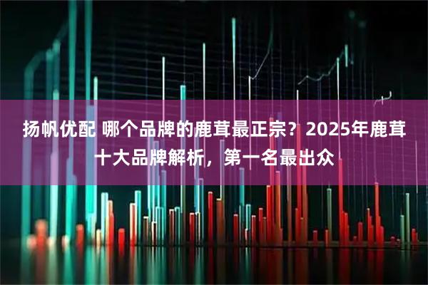 扬帆优配 哪个品牌的鹿茸最正宗？2025年鹿茸十大品牌解析，第一名最出众