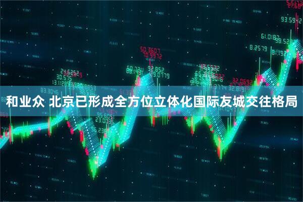和业众 北京已形成全方位立体化国际友城交往格局