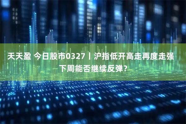 天天盈 今日股市0327丨沪指低开高走再度走强  下周能否继续反弹？