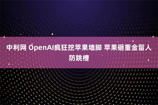 中利网 OpenAI疯狂挖苹果墙脚 苹果砸重金留人防跳槽