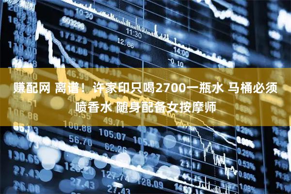 赚配网 离谱！许家印只喝2700一瓶水 马桶必须喷香水 随身配备女按摩师